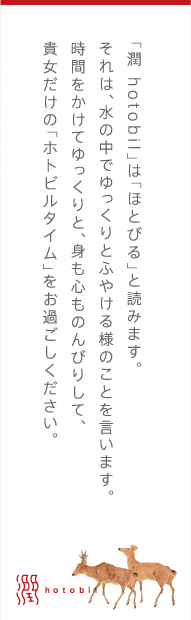 「潤 hotobil」は「ほとびる」と読みます。それは、水の中でゆっくりとふやける様のことを言います。時間をかけてゆっくりと、身も心ものんびりして、貴女だけの「ホトビルタイム」をお過ごしください。